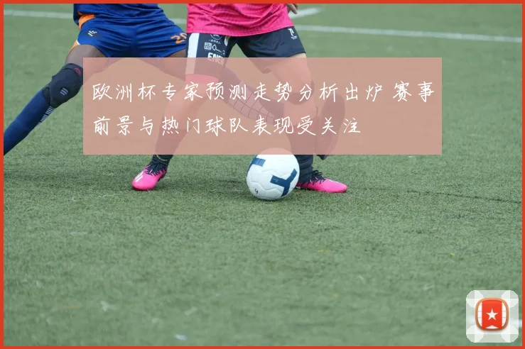 欧洲杯专家预测走势分析出炉 赛事前景与热门球队表现受关注