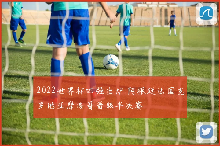 2022世界杯四强出炉 阿根廷法国克罗地亚摩洛哥晋级半决赛
