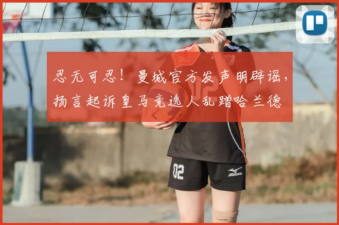 忍无可忍！曼城官方发声明辟谣，扬言起诉皇马竞选人乱蹭哈兰德